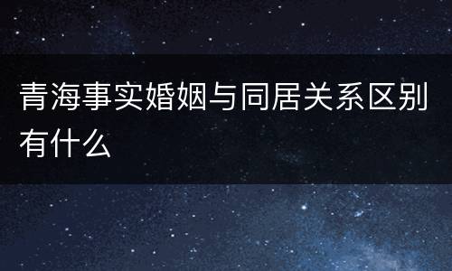 青海事实婚姻与同居关系区别有什么