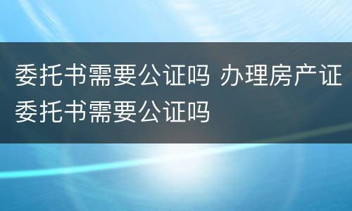委托书需要公证吗 办理房产证委托书需要公证吗