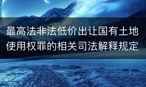 最高法非法低价出让国有土地使用权罪的相关司法解释规定有哪些重要内容