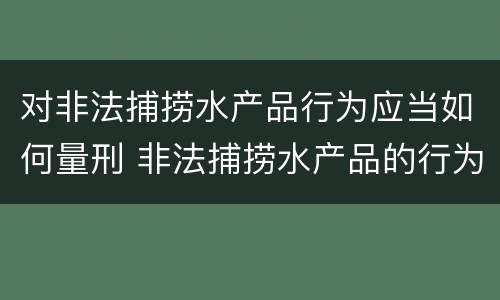 对非法捕捞水产品行为应当如何量刑 非法捕捞水产品的行为