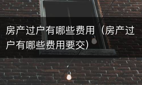 房产过户有哪些费用（房产过户有哪些费用要交）
