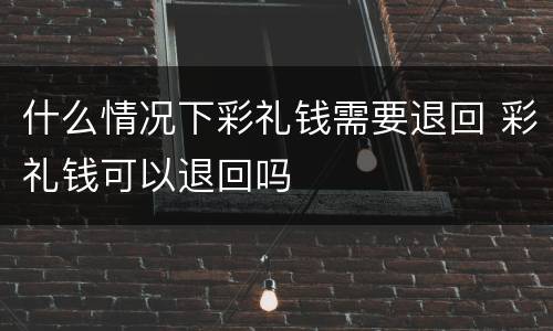 什么情况下彩礼钱需要退回 彩礼钱可以退回吗