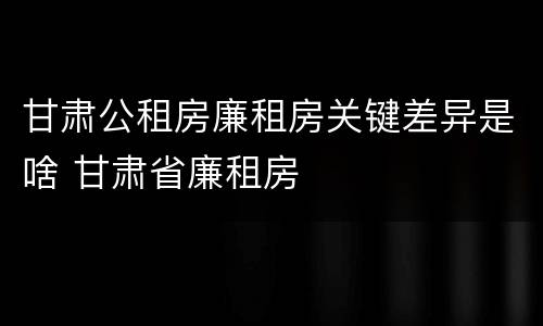 甘肃公租房廉租房关键差异是啥 甘肃省廉租房