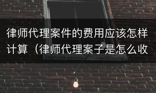 律师代理案件的费用应该怎样计算（律师代理案子是怎么收费的）