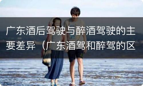 广东酒后驾驶与醉酒驾驶的主要差异（广东酒驾和醉驾的区别处罚）
