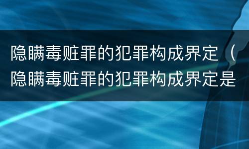 隐瞒毒赃罪的犯罪构成界定（隐瞒毒赃罪的犯罪构成界定是什么）