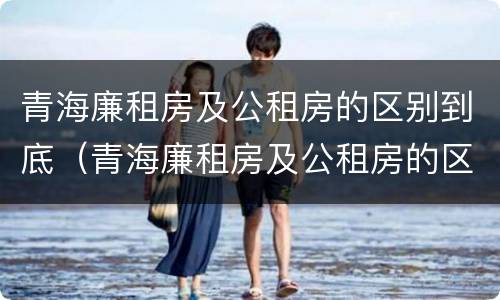 青海廉租房及公租房的区别到底（青海廉租房及公租房的区别到底在哪里）