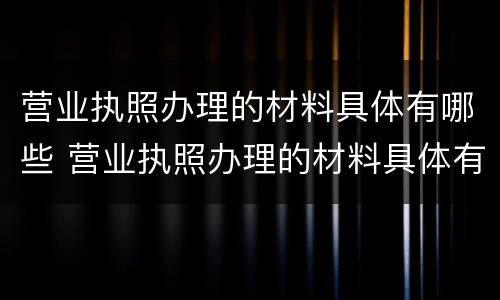 营业执照办理的材料具体有哪些 营业执照办理的材料具体有哪些内容