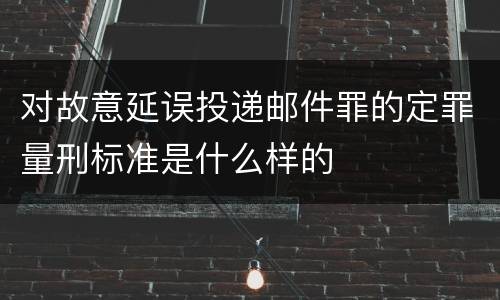 对故意延误投递邮件罪的定罪量刑标准是什么样的