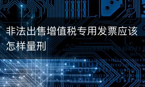 非法出售增值税专用发票应该怎样量刑