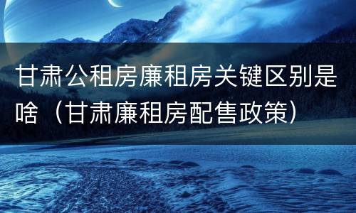 甘肃公租房廉租房关键区别是啥（甘肃廉租房配售政策）