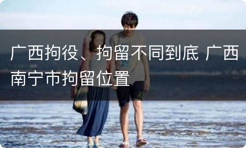 广西拘役、拘留不同到底 广西南宁市拘留位置