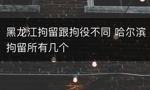 黑龙江拘留跟拘役不同 哈尔滨拘留所有几个
