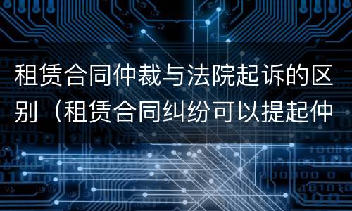租赁合同仲裁与法院起诉的区别（租赁合同纠纷可以提起仲裁吗）
