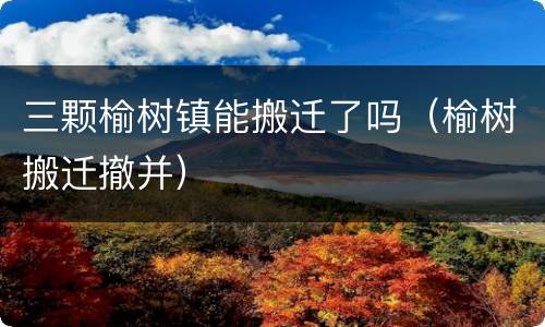 三颗榆树镇能搬迁了吗（榆树搬迁撤并）