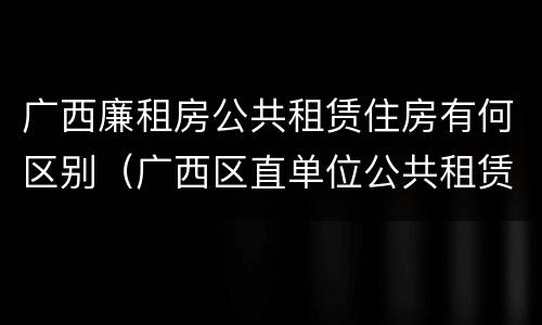 广西廉租房公共租赁住房有何区别（广西区直单位公共租赁住房）