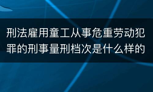 刑法雇用童工从事危重劳动犯罪的刑事量刑档次是什么样的