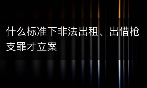 什么标准下非法出租、出借枪支罪才立案