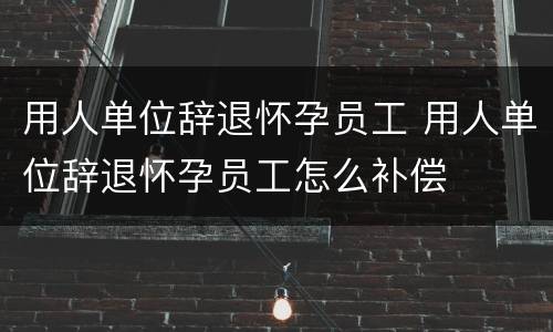 用人单位辞退怀孕员工 用人单位辞退怀孕员工怎么补偿