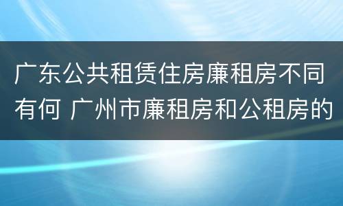 广东公共租赁住房廉租房不同有何 广州市廉租房和公租房的区别