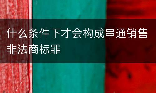 什么条件下才会构成串通销售非法商标罪