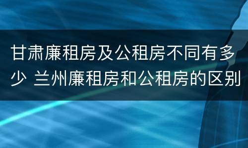甘肃廉租房及公租房不同有多少 兰州廉租房和公租房的区别