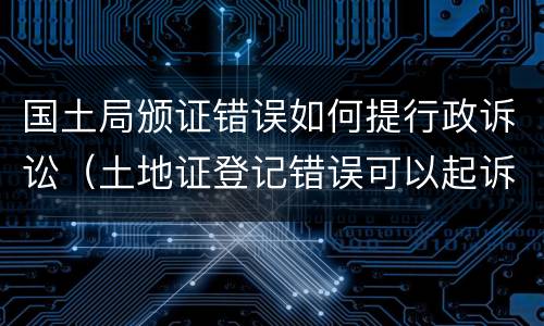 国土局颁证错误如何提行政诉讼（土地证登记错误可以起诉国土局吗）