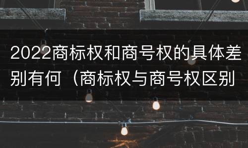 2022商标权和商号权的具体差别有何（商标权与商号权区别）