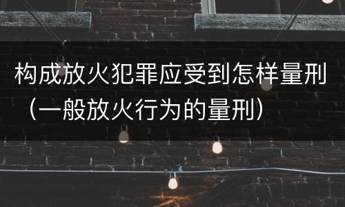 构成放火犯罪应受到怎样量刑（一般放火行为的量刑）
