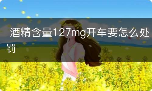  酒精含量127mg开车要怎么处罚