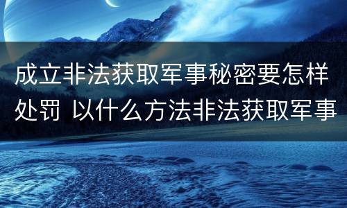 成立非法获取军事秘密要怎样处罚 以什么方法非法获取军事秘密的构成非法获取军事秘密罪