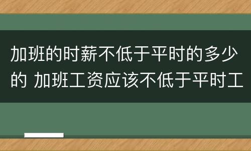 加班的时薪不低于平时的多少的 加班工资应该不低于平时工资的多少