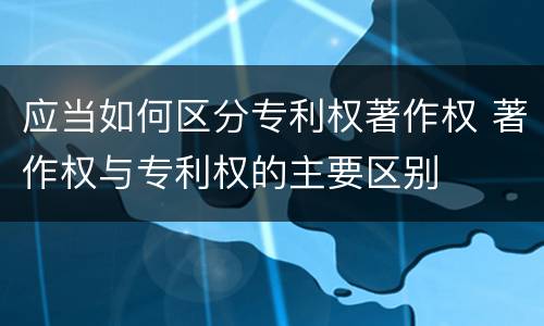 应当如何区分专利权著作权 著作权与专利权的主要区别