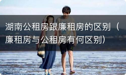 湖南公租房跟廉租房的区别（廉租房与公租房有何区别）