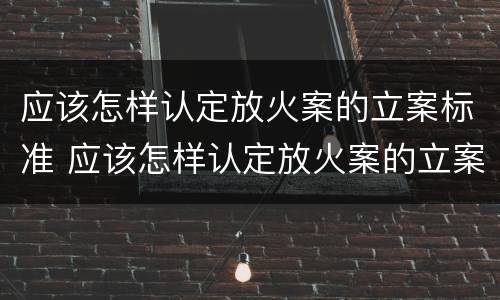 应该怎样认定放火案的立案标准 应该怎样认定放火案的立案标准呢