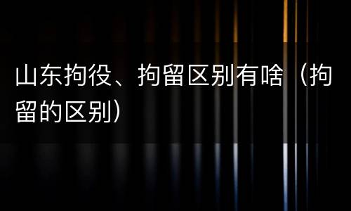 山东拘役、拘留区别有啥（拘留的区别）