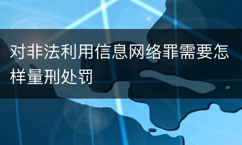 对非法利用信息网络罪需要怎样量刑处罚