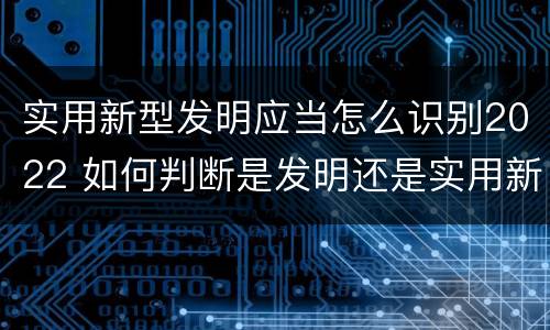 实用新型发明应当怎么识别2022 如何判断是发明还是实用新型