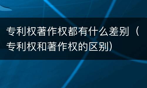 专利权著作权都有什么差别（专利权和著作权的区别）