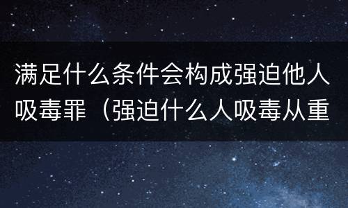 满足什么条件会构成强迫他人吸毒罪（强迫什么人吸毒从重处罚）