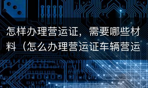 怎样办理营运证，需要哪些材料（怎么办理营运证车辆营运证）