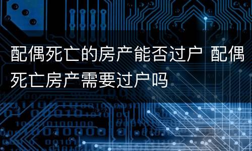 配偶死亡的房产能否过户 配偶死亡房产需要过户吗