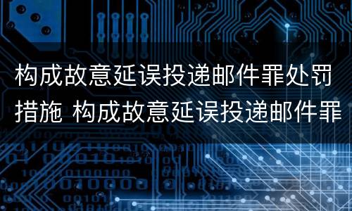 构成故意延误投递邮件罪处罚措施 构成故意延误投递邮件罪处罚措施有哪些