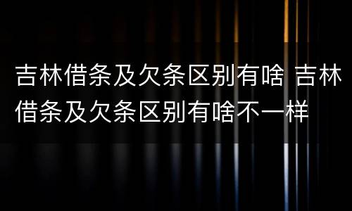 吉林借条及欠条区别有啥 吉林借条及欠条区别有啥不一样