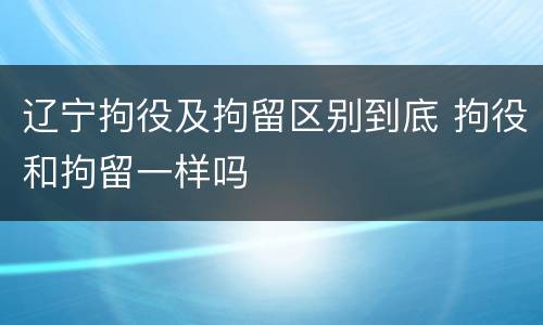 辽宁拘役及拘留区别到底 拘役和拘留一样吗
