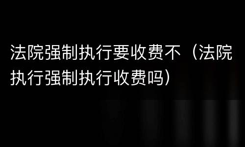 法院强制执行要收费不（法院执行强制执行收费吗）