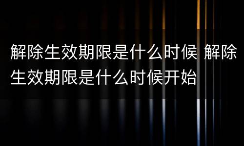 解除生效期限是什么时候 解除生效期限是什么时候开始