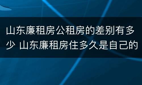 山东廉租房公租房的差别有多少 山东廉租房住多久是自己的