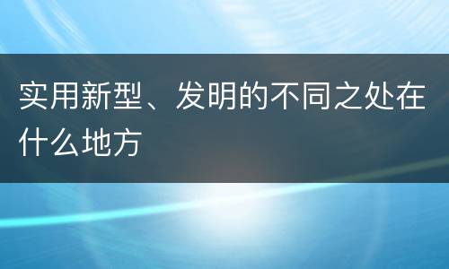 实用新型、发明的不同之处在什么地方