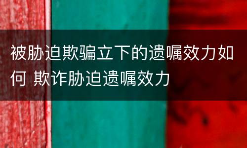 被胁迫欺骗立下的遗嘱效力如何 欺诈胁迫遗嘱效力